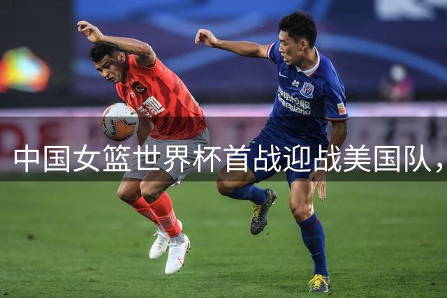 中国女篮世界杯首战迎战美国队，过往交锋未尝胜绩